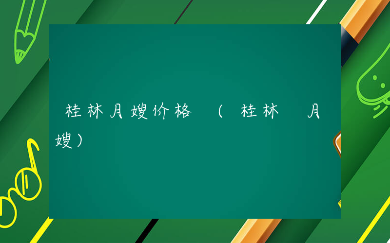 桂林月嫂价格 (桂林 月嫂)